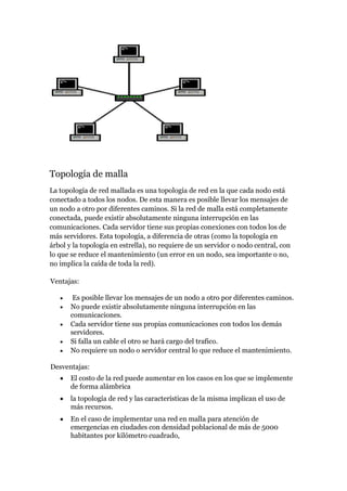 Topología de malla
La topología de red mallada es una topología de red en la que cada nodo está
conectado a todos los nodos. De esta manera es posible llevar los mensajes de
un nodo a otro por diferentes caminos. Si la red de malla está completamente
conectada, puede existir absolutamente ninguna interrupción en las
comunicaciones. Cada servidor tiene sus propias conexiones con todos los de
más servidores. Esta topología, a diferencia de otras (como la topología en
árbol y la topología en estrella), no requiere de un servidor o nodo central, con
lo que se reduce el mantenimiento (un error en un nodo, sea importante o no,
no implica la caída de toda la red).

Ventajas:

        Es posible llevar los mensajes de un nodo a otro por diferentes caminos.
       No puede existir absolutamente ninguna interrupción en las
       comunicaciones.
       Cada servidor tiene sus propias comunicaciones con todos los demás
       servidores.
       Si falla un cable el otro se hará cargo del trafico.
       No requiere un nodo o servidor central lo que reduce el mantenimiento.

Desventajas:
       El costo de la red puede aumentar en los casos en los que se implemente
       de forma alámbrica
       la topología de red y las características de la misma implican el uso de
       más recursos.
       En el caso de implementar una red en malla para atención de
       emergencias en ciudades con densidad poblacional de más de 5000
       habitantes por kilómetro cuadrado,
 