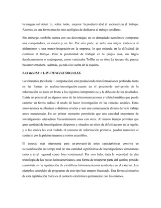la imagen individual y, sobre todo, mejorar la productividad al racionalizar el trabajo.
Además, es una forma mucho más ecológica de dedicarse al trabajo cotidiano.
Sin embargo, también cuenta con sus desventajas: no es demasiado económico comprarse
una computadora, un modem y un fax. Por otra parte, se sufre una mayor tendencia al
aislamiento y una menor integración en la empresa, lo que redunda en la dificultad de
controlar el trabajo. Pero la posibilidad de trabajar en la propia casa, sin largos
desplazamientos o madrugones, como vaticinaba Toffler en su obra La tercera ola, parece
bastante tentadora. Además, ya está a la vuelta de la esquina.
LAS REDES Y LAS CIENCIAS SOCIALES.
La telemática (telefonía + computación) está produciendo transformaciones profundas tanto
en las formas de realizar investigación cuanto en el proceso de conversión de la
información de datos en bruto a los registros interpretativos y la difusión de los resultados.
Existe un potencial en algunos usos de las telecomunicaciones y teleinformática que puede
cambiar en forma radical el modo de hacer investigación en las ciencias sociales. Estas
innovaciones se plantean a distintos niveles y son una consecuencia directa del tele trabajo
antes mencionado. En un primer momento permitirán que una cantidad importante de
investigadores interactúen frecuentemente unos con otros. Al mismo tiempo permiten que
gran cantidad de investigadores dispersos y situados en sitios de difícil acceso en la región,
y a los cuales les está vedado el consumo de información primaria, puedan mantener el
contacto con la palabra impresa a costos accesibles.
El aspecto más interesante para un proyecto de estas características consiste en
la coordinación en tiempo real de una cantidad significativa de investigaciones simultaneas
tanto a nivel regional como Inter.-continental. Por otro lado, dada la necesidad de alta
tecnología de los países latinoamericanos, una forma de recuperar parte del camino perdido
consistiría en la repatriación de científicos latinoamericanos residentes en el exterior. Los
ejemplos conocidos de programas de este tipo han empero fracasado. Una forma alternativa
de esta repatriación física es el contacto electrónico permanente con los mismos.

 