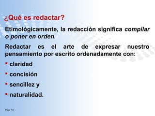 ¿Qué es redactar?
Etimológicamente, la redacción significa compilar
o poner en orden.
Redactar es el arte de expresar nuestro
pensamiento por escrito ordenadamente con:
 claridad
 concisión
 sencillez y
 naturalidad.
Page  2

 