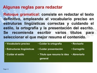 Algunas reglas para redactar
Retoque gramatical: consiste en redactar el texto
definitivo, empleando el vocabulario preciso en
estruturas lingüísticas correctas y cuidando el
estilo, la ortografía y la presentación del escrito.
Se recomienda escribir varios títulos para
seleccionar el que mejor resuma el contenido.
• Vocabulario preciso

• Cuidar la ortografía

• Revisarlo

• Estructuras lingüísticas

• Cuidar presentación

• Corregirlo

• Cuidar el estilo

• Título que resuma la idea • Abreviarlo
general

Page  5

 
