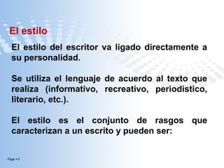 El estilo
El estilo del escritor va ligado directamente a
su personalidad.
Se utiliza el lenguaje de acuerdo al texto que
realiza (informativo, recreativo, periodístico,
literario, etc.).
El estilo es el conjunto de rasgos que
caracterizan a un escrito y pueden ser:

Page  6

 