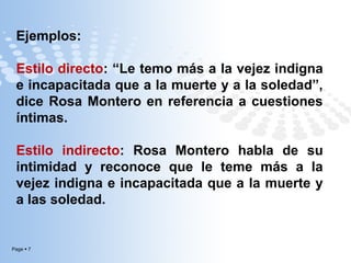 Ejemplos:
Estilo directo: “Le temo más a la vejez indigna
e incapacitada que a la muerte y a la soledad”,
dice Rosa Montero en referencia a cuestiones
íntimas.
Estilo indirecto: Rosa Montero habla de su
intimidad y reconoce que le teme más a la
vejez indigna e incapacitada que a la muerte y
a las soledad.

Page  7

 