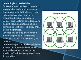 La topología  o  Red celular Está compuesta por áreas circulares o hexagonales, cada una de las cuales tiene un nodo individual en el centro. La topología celular es un área geográfica dividida en regiones (celdas) para los fines de la tecnología inalámbrica. En esta tecnología no existen enlaces físicos; solo hay ondas electromagnéticas. La ventaja es que no existe ningún medio tangible solo la atmósfera terrestre o el  espacio exterior  y los satélites.  Las desventajas son que las señales se encuentran presentes en cualquier lugar de la celda y, de ese modo, pueden sufrir disturbios y violaciones de seguridad. 