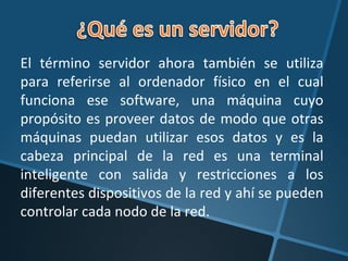 El término servidor ahora también se utiliza para referirse al ordenador físico en el cual funciona ese software, una máquina cuyo propósito es proveer datos de modo que otras máquinas puedan utilizar esos datos y es la cabeza principal de la red es una terminal inteligente con salida y restricciones a los diferentes dispositivos de la red y ahí se pueden controlar cada nodo de la red. 