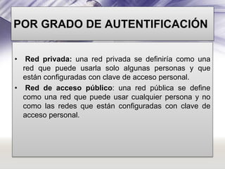 POR GRADO DE AUTENTIFICACIÓN
•

Red privada: una red privada se definiría como una
red que puede usarla solo algunas personas y que
están configuradas con clave de acceso personal.
• Red de acceso público: una red pública se define
como una red que puede usar cualquier persona y no
como las redes que están configuradas con clave de
acceso personal.

 