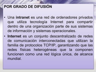 POR GRADO DE DIFUSIÓN
• Una intranet es una red de ordenadores privados
que utiliza tecnología Internet para compartir
dentro de una organización parte de sus sistemas
de información y sistemas operacionales.
• Internet es un conjunto descentralizado de redes
de comunicación interconectadas que utilizan la
familia de protocolos TCP/IP, garantizando que las
redes físicas heterogéneas que la componen
funcionen como una red lógica única, de alcance
mundial.

 