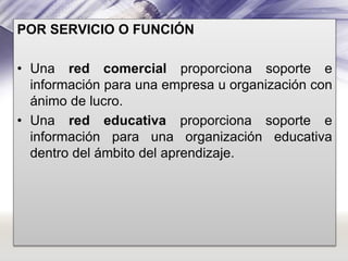 POR SERVICIO O FUNCIÓN
• Una red comercial proporciona soporte e
información para una empresa u organización con
ánimo de lucro.
• Una red educativa proporciona soporte e
información para una organización educativa
dentro del ámbito del aprendizaje.

 