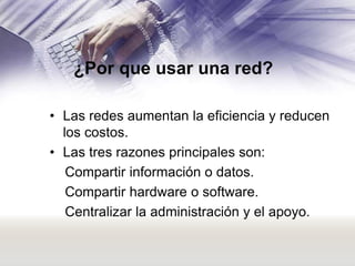 ¿Por que usar una red?
• Las redes aumentan la eficiencia y reducen
los costos.
• Las tres razones principales son:
Compartir información o datos.
Compartir hardware o software.
Centralizar la administración y el apoyo.

 