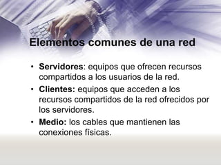 Elementos comunes de una red
• Servidores: equipos que ofrecen recursos
compartidos a los usuarios de la red.
• Clientes: equipos que acceden a los
recursos compartidos de la red ofrecidos por
los servidores.
• Medio: los cables que mantienen las
conexiones físicas.

 