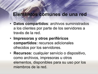 Elementos comunes de una red
• Datos compartidos: archivos suministrados
a los clientes por parte de los servidores a
través de la red.
• Impresoras y otros periféricos
compartidos: recursos adicionales
ofrecidos por los servidores.
• Recursos: cualquier servicio o dispositivo,
como archivos, impresoras u otros
elementos, disponibles para su uso por los
miembros de la red.

 