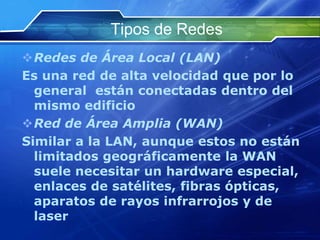 Tipos de Redes
Redes de Área Local (LAN)
Es una red de alta velocidad que por lo
  general están conectadas dentro del
  mismo edificio
Red de Área Amplia (WAN)
Similar a la LAN, aunque estos no están
  limitados geográficamente la WAN
  suele necesitar un hardware especial,
  enlaces de satélites, fibras ópticas,
  aparatos de rayos infrarrojos y de
  laser
 