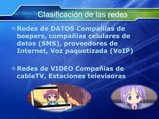 Clasificación de las redes
Redes de DATOS Compañias de
 beepers, compañias celulares de
 datos (SMS), proveedores de
 Internet, Voz paquetizada (VoIP)

Redes de VIDEO Compañias de
 cableTV, Estaciones televisoras
 