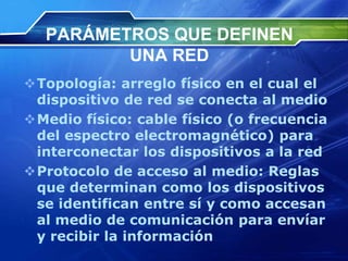 PARÁMETROS QUE DEFINEN
         UNA RED
Topología: arreglo físico en el cual el
 dispositivo de red se conecta al medio
Medio físico: cable físico (o frecuencia
 del espectro electromagnético) para
 interconectar los dispositivos a la red
Protocolo de acceso al medio: Reglas
 que determinan como los dispositivos
 se identifican entre sí y como accesan
 al medio de comunicación para envíar
 y recibir la información
 