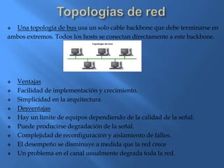  Una topología de bus usa un solo cable backbone que debe terminarse en
ambos extremos. Todos los hosts se conectan directamente a este backbone.




   Ventajas
   Facilidad de implementación y crecimiento.
   Simplicidad en la arquitectura.
   Desventajas
   Hay un límite de equipos dependiendo de la calidad de la señal.
   Puede producirse degradación de la señal.
   Complejidad de reconfiguración y aislamiento de fallos.
   El desempeño se disminuye a medida que la red crece
   Un problema en el canal usualmente degrada toda la red.
 