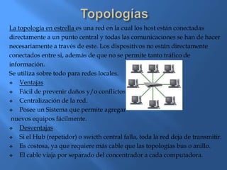 La topología en estrella es una red en la cual los host están conectadas
directamente a un punto central y todas las comunicaciones se han de hacer
necesariamente a través de este. Los dispositivos no están directamente
conectados entre si, además de que no se permite tanto tráfico de
información.
Se utiliza sobre todo para redes locales.
   Ventajas
   Fácil de prevenir daños y/o conflictos.
   Centralización de la red.
   Posee un Sistema que permite agregar
 nuevos equipos fácilmente.
   Desventajas
   Si el Hub (repetidor) o swicth central falla, toda la red deja de transmitir.
   Es costosa, ya que requiere más cable que las topologías bus o anillo.
   El cable viaja por separado del concentrador a cada computadora.
 