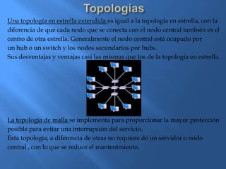 Una topología en estrella extendida es igual a la topología en estrella, con la
diferencia de que cada nodo que se conecta con el nodo central también es el
centro de otra estrella. Generalmente el nodo central está ocupado por
un hub o un switch y los nodos secundarios por hubs.
Sus desventajas y ventajas casi las mismas que los de la topología en estrella.




La topología de malla se implementa para proporcionar la mayor protección
posible para evitar una interrupción del servicio.
Esta topología, a diferencia de otras no requiere de un servidor o nodo
central , con lo que se reduce el mantenimiento.
 