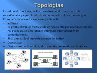La red puede funcionar, incluso cuando un nodo desaparece o la
conexión falla, ya que el resto de los nodos evitan el paso por ese punto.
En consecuencia la red maya es muy confiable.
   Ventajas
   Es posible llevar los mensajes de un nodo a otro por diferentes caminos.
   No puede existir absolutamente ninguna interrupción en las
    comunicaciones.
   Si falla un cable el otro se hará cargo del trafico.
   Desventajas
   Costos altos por la cantidad de materiales en caso de ser alambrica.
 