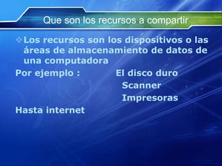 Que son los recursos a compartir
Los recursos son los dispositivos o las
 áreas de almacenamiento de datos de
 una computadora
Por ejemplo :       El disco duro
                     Scanner
                     Impresoras
Hasta internet
 