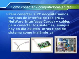 Como conectar 2 computadoras en red
Para conectar 2 PC necesitaríamos
 tarjetas de interfaz de red (NIC,
 NetWare Interfaces Cards) y cables
 para conectar los sistemas, aunque
 hoy en dia existen otros tipos de
 sistema como inalámbrica
 