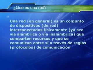 ¿Que es una red?


    Una red (en general) es un conjunto
    de dispositivos (de red)
    interconectados físicamente (ya sea
    vía alámbrica o vía inalámbrica) que
    comparten recursos y que se
    comunican entre sí a través de reglas
    (protocolos) de comunicación
 