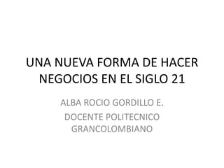 UNA NUEVA FORMA DE HACER
NEGOCIOS EN EL SIGLO 21
ALBA ROCIO GORDILLO E.
DOCENTE POLITECNICO
GRANCOLOMBIANO
 