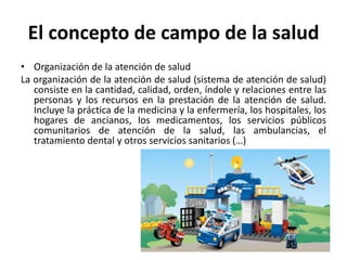 El concepto de campo de la salud
• Organización de la atención de salud
La organización de la atención de salud (sistema de atención de salud)
consiste en la cantidad, calidad, orden, índole y relaciones entre las
personas y los recursos en la prestación de la atención de salud.
Incluye la práctica de la medicina y la enfermería, los hospitales, los
hogares de ancianos, los medicamentos, los servicios públicos
comunitarios de atención de la salud, las ambulancias, el
tratamiento dental y otros servicios sanitarios (…)
 