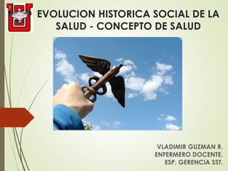 EVOLUCION HISTORICA SOCIAL DE LA
SALUD - CONCEPTO DE SALUD
VLADIMIR GUZMAN R.
ENFERMERO DOCENTE.
ESP. GERENCIA SST.
 