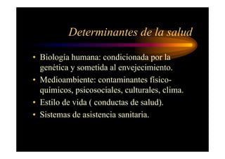 Determinantes de la salud
• Biología humana: condicionada por la
genética y sometida al envejecimiento.
• Medioambiente: contaminantes físico-
químicos, psicosociales, culturales, clima.
• Estilo de vida ( conductas de salud).
• Sistemas de asistencia sanitaria.
 