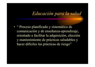Educación para la salud
• “ Proceso planificado y sistemático de
comunicación y de enseñanza-aprendizaje,
orientado a facilitar la adquisición, elección
y mantenimiento de prácticas saludables y
hacer difíciles las prácticas de riesgo”
 