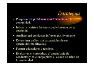 Estrategias
• Pesquisar los problemas más frecuentes en la
comunidad.
• Indagar si existen factores condicionantes de su
aparición.
• Analizar qué conductas influyen positivamente.
• Determinar cuáles son susceptibles de ser
aprendidas-modificadas.
• Formar educadores y técnicos.
• Evaluar en el corto plazo el aprendizaje de
conductas y en el largo plazo el estado de salud de
la comunidad.
 
