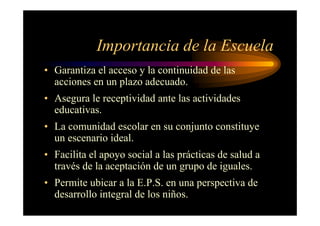 Importancia de la Escuela
• Garantiza el acceso y la continuidad de las
acciones en un plazo adecuado.
• Asegura le receptividad ante las actividades
educativas.
• La comunidad escolar en su conjunto constituye
un escenario ideal.
• Facilita el apoyo social a las prácticas de salud a
través de la aceptación de un grupo de iguales.
• Permite ubicar a la E.P.S. en una perspectiva de
desarrollo integral de los niños.
 