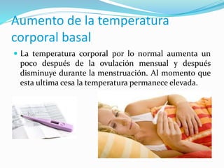  La temperatura corporal por lo normal aumenta un
poco después de la ovulación mensual y después
disminuye durante la menstruación. Al momento que
esta ultima cesa la temperatura permanece elevada.
Aumento de la temperatura
corporal basal
 