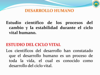 DESARROLLO HUMANO
Estudio científico de los procesos del
cambio y la estabilidad durante el ciclo
vital humano.
ESTUDIO DEL CICLO VITAL
Los científicos del desarrollo han constatado
que el desarrollo humano es un proceso de
toda la vida, el cual es conocido como
desarrollo del ciclo vital.
 
