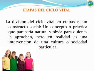 ETAPAS DEL CICLO VITAL
La división del ciclo vital en etapas es un
constructo social: Un concepto o práctica
que parecería natural y obvia para quienes
la aprueban, pero en realidad es una
intervención de una cultura o sociedad
particular.
 