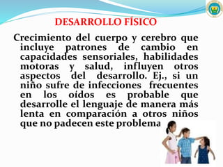 DESARROLLO FÍSICO
Crecimiento del cuerpo y cerebro que
incluye patrones de cambio en
capacidades sensoriales, habilidades
motoras y salud, influyen otros
aspectos del desarrollo. Ej., si un
niño sufre de infecciones frecuentes
en los oídos es probable que
desarrolle el lenguaje de manera más
lenta en comparación a otros niños
que no padecen este problema.
 