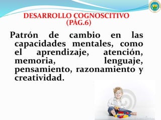 DESARROLLO COGNOSCITIVO
(PÁG.6)
Patrón de cambio en las
capacidades mentales, como
el aprendizaje, atención,
memoria, lenguaje,
pensamiento, razonamiento y
creatividad.
 
