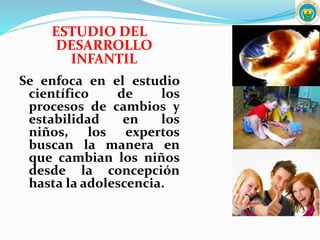 ESTUDIO DEL
DESARROLLO
INFANTIL
Se enfoca en el estudio
científico de los
procesos de cambios y
estabilidad en los
niños, los expertos
buscan la manera en
que cambian los niños
desde la concepción
hasta la adolescencia.
 