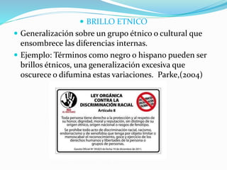  BRILLO ETNICO
 Generalización sobre un grupo étnico o cultural que
ensombrece las diferencias internas.
 Ejemplo: Términos como negro o hispano pueden ser
brillos étnicos, una generalización excesiva que
oscurece o difumina estas variaciones. Parke,(2004)
 