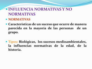  INFLUENCIA NORMATIVAS Y NO
NORMATIVAS
 NORMATIVAS
 Características de un suceso que ocurre de manera
parecida en la mayoría de las personas de un
grupo.
 Tipos: Biológicas, los sucesos medioambientales,
la influencias normativas de la edad, de la
historia.
 