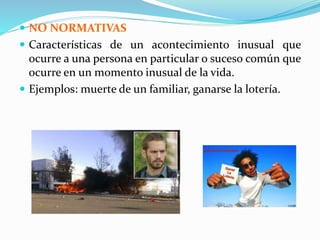  NO NORMATIVAS
 Características de un acontecimiento inusual que
ocurre a una persona en particular o suceso común que
ocurre en un momento inusual de la vida.
 Ejemplos: muerte de un familiar, ganarse la lotería.
 