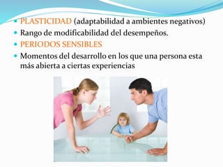 PLASTICIDAD (adaptabilidad a ambientes negativos)
 Rango de modificabilidad del desempeños.
 PERIODOS SENSIBLES
 Momentos del desarrollo en los que una persona esta
más abierta a ciertas experiencias
 