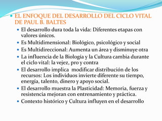  EL ENFOQUE DEL DESARROLLO DEL CICLO VITAL
DE PAUL B. BALTES
 El desarrollo dura toda la vida: Diferentes etapas con
valores únicos.
 Es Multidimensional: Biológico, psicológico y social
 Es Multidireccional: Aumenta un área y disminuye otra
 La influencia de la Biología y la Cultura cambia durante
el ciclo vital: la vejez, pro y contra
 El desarrollo implica modificar distribución de los
recursos: Los individuos invierte diferente su tiempo,
energía, talento, dinero y apoyo social.
 El desarrollo muestra la Plasticidad: Memoria, fuerza y
resistencia mejoran con entrenamiento y práctica.
 Contexto histórico y Cultura influyen en el desarrollo
 