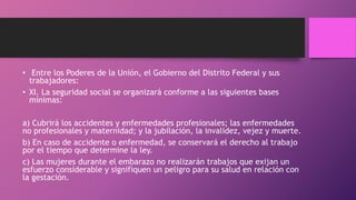 • Entre los Poderes de la Unión, el Gobierno del Distrito Federal y sus
trabajadores:
• XI. La seguridad social se organizará conforme a las siguientes bases
mínimas:
a) Cubrirá los accidentes y enfermedades profesionales; las enfermedades
no profesionales y maternidad; y la jubilación, la invalidez, vejez y muerte.
b) En caso de accidente o enfermedad, se conservará el derecho al trabajo
por el tiempo que determine la ley.
c) Las mujeres durante el embarazo no realizarán trabajos que exijan un
esfuerzo considerable y signifiquen un peligro para su salud en relación con
la gestación.
 