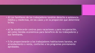 • d) Los familiares de los trabajadores tendrán derecho a asistencia
médica y medicinas, en los casos y en la proporción que determine
la ley.
• e) Se establecerán centros para vacaciones y para recuperación,
así como tiendas económicas para beneficio de los trabajadores y
sus familiares.
• f) Se proporcionarán a los trabajadores habitaciones baratas, en
arrendamiento o venta, conforme a los programas previamente
aprobados.
 