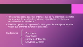 • Por seguridad social podemos entender que es “la organización estatal
que se ocupa de atender determinadas necesidades económicas y
sanitarias de los ciudadanos.”
• Finalidad: garantizar la protección del ingreso del trabajador ante los
riesgos que enfrenta durante su existencia.
Prestaciones • Pensiones
• Guarderías
• Estancias Infantiles
• Servicios Médicos
 