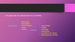 • El sujeto de las prestaciones es la familia.
BIOLOGICOS
• Maternidad
• Nacimiento
• Enfermedades
• Vejez
• Muerte
SOCIALES
• Nupcialidad
• Viudez
• Orfandad
• Desempleo
• Accidentes de trabajo
• Desintegración familiar
 