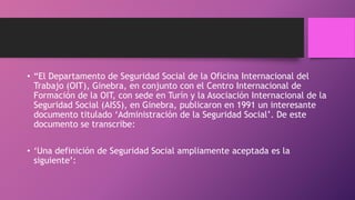 • “El Departamento de Seguridad Social de la Oficina Internacional del
Trabajo (OIT), Ginebra, en conjunto con el Centro Internacional de
Formación de la OIT, con sede en Turín y la Asociación Internacional de la
Seguridad Social (AISS), en Ginebra, publicaron en 1991 un interesante
documento titulado ‘Administración de la Seguridad Social’. De este
documento se transcribe:
• ‘Una definición de Seguridad Social ampliamente aceptada es la
siguiente’:
 