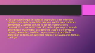 • ‘Es la protección que la sociedad proporciona a sus miembros
mediante una serie de medidas públicas, contra las privaciones
económicas y sociales que, de no ser así, ocasionarían la
desaparición o una fuerte reducción de los ingresos por causa de
enfermedad, maternidad, accidente de trabajo o enfermedad
laboral, desempleo, invalidez, vejez y muerte y también la
protección en forma de asistencia médica y de ayuda a las familias
con hijos’.
 