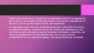 • Cada Estado determina el objeto de la seguridad social en su legislación,
por lo que en los Estados Unidos Mexicanos se encuentra regulada por el
Artículo 2 de la Ley del Seguro Social, que establece:
• La seguridad social tiene por finalidad garantizar el derecho a la salud,
la asistencia médica, la protección de los medios de subsistencia y los
servicios sociales necesarios para el bienestar individual y colectivo, así
como el otorgamiento de una pensión que, en su caso y previo
cumplimiento de los requisitos legales, será garantizada por el Estado.
 
