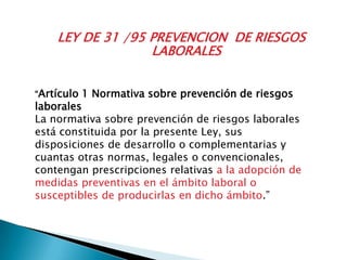 LEY DE 31 /95 PREVENCION DE RIESGOS
LABORALES
“Artículo 1 Normativa sobre prevención de riesgos
laborales
La normativa sobre prevención de riesgos laborales
está constituida por la presente Ley, sus
disposiciones de desarrollo o complementarias y
cuantas otras normas, legales o convencionales,
contengan prescripciones relativas a la adopción de
medidas preventivas en el ámbito laboral o
susceptibles de producirlas en dicho ámbito.”
 